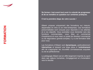 Se former c’est avant tout avoir la volonté de progresser
            et de se remettre en question sur certaines pratiques.

            C’est la première étape de votre succès !


            Alteem propose uniquement des formations sur mesure,
FORMATION




            dispensées en intra ou en inter-entreprises. Ces formations
            personnalisées sont conçues pour répondre à vos attentes
            et à vos objectifs. Vous souhaitez vous réorienter vers des
            fonctions commerciales, vous êtes un commercial
            d’expérience et vous visez un poste de directeur commercial
            ou de négociateur grands-comptes, il y a une formation faite
            pour vous.

            Les formations d’Alteem sont dynamiques, particulièrement
            interactives et laissent une large place à l’entraînement
            afin de s’approprier les nouvelles connaissances acquises
            ou de se perfectionner.

            La pédagogie Alteem est en effet largement inspirée du sport
            dans ses valeurs humaines, d’engagement et d’orientation
            vers le résultat.
 