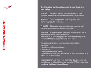 C’est le retour sur investissement le plus direct et le
                 plus visible !

                 PHASE 1 : Faire le point sur : mon organisation, mon
                 système de vente et de commercialisation, la promotion…

                 PHASE 2 : Mieux comprendre vers où je dois aller :
ACCOMPAGNEMENT




                 marchés, produits, services…

                 PHASE 3 : Développer vos compétences : commercial,
                 management et communication-marketing

                 PHASE 4 : M’accompagner. Travailler ensemble sur MES
                 problématiques de chef d’entreprise
                 Ainsi épaulé et accompagné dans votre entreprise par le
                 consultant Alteem vous définissez avec lui :

                 -les actions prioritaires (commercial, organisation,
                 marketing)
                 - un plan en différentes étapes
                 - un agenda
                 - une organisation de travail
                 - un tableau de bord pour en assurer le suivi, le contrôle et le
                 retour sur investissement

                 L’accompagnement c’est vous permettre d’avoir accès à la
                 compétence et à l’expérience du consultant Alteem pour des
                 résultats visibles et quantifiables.
 