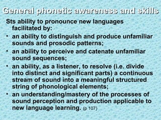General phonetic awareness and skills
Sts ability to pronounce new languages
facilitated by:
• an ability to distinguish and produce unfamiliar
sounds and prosodic patterns;
• an ability to perceive and catenate unfamiliar
sound sequences;
• an ability, as a listener, to resolve (i.e. divide
into distinct and significant parts) a continuous
stream of sound into a meaningful structured
string of phonological elements;
• an understanding/mastery of the processes of
sound perception and production applicable to
new language learning. (p 107)

 