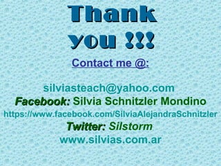 Thank
you !!!
Contact me @:
silviasteach@yahoo.com
Facebook: Silvia Schnitzler Mondino
https://www.facebook.com/SilviaAlejandraSchnitzler

Twitter: Silstorm
www.silvias.com.ar

 
