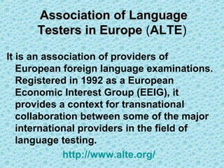 Association of Language
Testers in Europe (ALTE)
It is an association of providers of
European foreign language examinations.
Registered in 1992 as a European
Economic Interest Group (EEIG), it
provides a context for transnational
collaboration between some of the major
international providers in the field of
language testing.
http://www.alte.org/

 