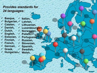 Provides standards for
24 languages:













Basque, 
Bulgarian, 
Catalan, 
Danish, 
Dutch,

English, 
Estonian, 
Finnish, 
French, 
German, 
Greek,

Hungarian,


Italian,
Latvian,
Lithuanian,
Luxembourgish,
Norwegian,
Polish,
Portuguese,
Russian,
Slovenian,
Spanish,
Swedish,
Welsh.

 
