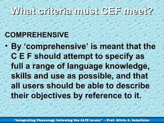 What criteria must CEF meet?
COMPREHENSIVE

• By ‘comprehensive’ is meant that the
comprehensive
C E F should attempt to specify as
full a range of language knowledge,
skills and use as possible, and that
all users should be able to describe
their objectives by reference to it.
“Integrating Phonology following the ALTE levels” - Prof. Silvia A. Schnitzler

 