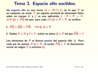 Tema 3. Espacio afı́n euclı́deo.
Un espacio afı́n es una terna A = (P, V, f) en la que P es
un conjunto no vacı́o, V un espacio vectorial de dimensión finita
sobre un cuerpo K y f es una aplicación f : P × P → V ,
f(P, Q) =
−
→
P Q tal que, para cada (P, Q) ∈ P × P, se verifica:
1.
−
→
P Q +
−
→
QR =
−
→
P R, ∀P, Q, R ∈ P
2. Dados P ∈ P y ~
v ∈ V , existe un único Q ∈ P tal que
−
→
P Q = ~
v
Los elementos de P se llaman puntos del espacio afı́n A. Para
cada par de puntos P, Q ∈ P, al vector
−
→
P Q ∈ V lo llamaremos
vector de origen P y extremo Q.
Emilio Muñoz Velasco. Dpto. Matemática Aplicada. UMA Tema 3 pg.1
 