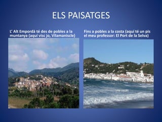 ELS PAISATGES
L’ Alt Empordà té des de pobles a la
muntanya (aquí visc jo, Vilamaniscle)
Fins a pobles a la costa (aquí té un pis
el meu professor: El Port de la Selva)
 