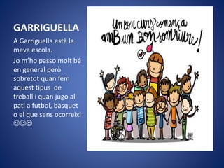 GARRIGUELLA
A Garriguella està la
meva escola.
Jo m’ho passo molt bé
en general però
sobretot quan fem
aquest tipus de
treball i quan jugo al
pati a futbol, bàsquet
o el que sens ocorreixi

 