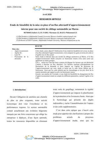 ISSN: 2509-0186
ISSN: 2509-0186
Avril 2020
RESEARCH ARTICLE
Etude de faisabilité de la mise en place d’un flux alternatif d’approvisionnement
interne pour une société de câblage automobile au Maroc.
BENBIHI Zouheir (1), EL FADEL Marouane (2), RAJAA Mohammed (3)
(1) Phd Student at Abdelmalek Essaadi University Morocco benbihi.zouheir@gmail.com
(2) Phd Student at Abdelmalek Essaadi University Morocco marouane.fad@gmail.com
(3) Professor at FSJES Tetouan, Abdelmalek Essaadi University, Morocco mrajaa@uae.ac.ma
RESUME
Mots clés:
- Approvisionnement.
- Agilité SC.
- Lean SC.
- Fluctuation de la
demande.
Cette étude a pour objectif l’élaboration d’une étude de faisabilité de la mise en place
d’un flux alternatif d’approvisionnement, et de comparer les gains en terme de coûts et
d’agilité avec le flux actuel.
Notre étude se déroule dans une société de câblage automotive au Maroc, et le flux
d’approvisionnement étudié concerne un fournisseur interne (Une autre usine qui
appartient au même groupe).
Une a nalyse de l’état des lieux a permis de dégager les facteurs qui ont déclenché
l’intérêt à chercher un flux alternatif. Ces facteurs touchent principalement les
fluctuations de la demande et leurs impacts sur l’agilité du processus de
l’approvisionnement qui reste rigide et borné par la zone ferme définie par le
fournisseur. Ainsi que les coûts générés par les surstockages et les prix élevé de la
matière première par rapport au prix du fournisseur source.
Ensuite, une analyse de l’existant, et une étude de faisabilité du changement du flux
d’approvisionnement tenant en compte les différents paramètres, surtout l’agilité et les
coûts.
1. Introduction:
Devant l’obligation de satisfaire une clientèle
de plus en plus exigeante, toute activité
économique doit viser l’excellence et les
performances requises. Le secteur automobile
connaît actuellement une évolution fulgurante
marquée par une forte concurrence qui oblige les
entreprises à déployer, d’une façon optimale,
toutes les ressources disponibles en éliminant
toute sorte de gaspillage, notamment la rigidité
d’approvisionnement qui impacte la planification
de la production et les livraisons clients. Ainsi que
le Surstockage qui présente des dégâts
indésirables y inclut l’immobilisation de l’espace
et des coûts supplémentaires.
C’est dans cette optique que s’inscrit cette
étude pour apporter des clarifications à propos des
problèmes actuels du processus
d’approvisionnement étudié, ainsi que les
 