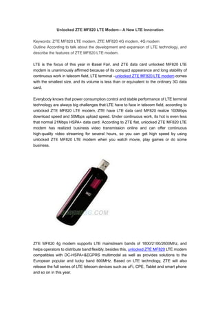 Unlocked ZTE MF820 LTE Modem-- A New LTE Innovation

Keywords: ZTE MF820 LTE modem, ZTE MF820 4G modem, 4G modem
Outline According to talk about the development and expansion of LTE technology, and
describe the features of ZTE MF820 LTE modem.

LTE is the focus of this year in Basel Fair, and ZTE data card unlocked MF820 LTE
modem is unanimously affirmed because of its compact appearance and long stability of
continuous work in telecom field, LTE terminal –unlocked ZTE MF820 LTE modem comes
with the smallest size, and its volume is less than or equivalent to the ordinary 3G data
card.

Everybody knows that power consumption control and stable performance of LTE terminal
technology are always big challenges that LTE have to face in telecom field, according to
unlocked ZTE MF820 LTE modem, ZTE have LTE data card MF820 realize 100Mbps
download speed and 50Mbps upload speed. Under continuous work, its hot is even less
that normal 21Mbps HSPA+ data card. According to ZTE flat, unlocked ZTE MF820 LTE
modem has realized business video transmission online and can offer continuous
high-quality video streaming for several hours, so you can get high speed by using
unlocked ZTE MF820 LTE modem when you watch movie, play games or do some
business.




ZTE MF820 4g modem supports LTE mainstream bands of 1800/2100/2600Mhz, and
helps operators to distribute band flexibly, besides this, unlocked ZTE MF820 LTE modem
compatibles with DC-HSPA+&EGPRS multimodal as well as provides solutions to the
European popular and lucky band 800MHz. Based on LTE technology, ZTE will also
release the full series of LTE telecom devices such as uFi, CPE, Tablet and smart phone
and so on in this year.
 