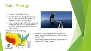 Solar Energy
 Energy produced by the sun.
 By harnessing the energy received by
the sun, we can generate power and
provide a cleaner environment.
 Solar Energy has gained much popularity
in the past decade and is considered an
effective alternative to fossil fuels and
natural gases.
Distribution of Solar Energy
 Growth in technology has also allowed for
easier and more effective methods for using
solar energy.
 Decreasing prices are making it possible for
more uses of solar energy
 