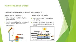 Harnessing Solar Energy
There two common ways to harness the sun’s energy
Solar water heating
 Solar energy is used directly to
generate heat.
 Heat is trapped by solar panels and
is used to heat the water in the
glass panels.
Photoelectric cells
 Converts the sun’s energy into
electricity
 Absorbs sun’s light and produces s
currents by causing electrons to
move.
 