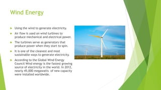 Wind Energy
 Using the wind to generate electricity.
 Air flow is used on wind turbines to
produce mechanical and electrical power.
 The turbines serve as generators that
produce power when they start to spin.
 It is one of the cleanest and most
sustainable ways to generate electricity.
 According to the Global Wind Energy
Council Wind energy is the fastest growing
source of electricity in the world. In 2012,
nearly 45,000 megawatts of new capacity
were installed worldwide.
 