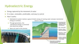 Hydroelectric Energy
 Energy captured by the movement of water
 It is clean, renewable, predictable, and easy to control
 How it works:
 Hydroelectric power stations capture kinetic energy of moving water and give mechanical
energy to turbines. Source: ucsusa
 Through generators, the
mechanical energy is converted
into electrical energy
 Dams are used in this process
 