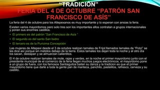 “TRADICIÓN”
FERIA DEL 4 DE OCTUBRE “PATRÓN SAN
FRANCISCO DE ASÍS”
La feria del 4 de octubre para los Altepexanos es muy importante y lo esperan con ansias la feria.
Existen varios mayordomos pero solo tres son los importantes ellos contratan a grupos internacionales
y ponen sus enormes castillos.
• El primero es del patrón “San Francisco de Asís “
• El segundo es del santo San Isidro
• El tercero es de la Puricima Concepción
Las mujeres de Altepexi desde el 3 de octubre realizan tamales de Frijol llamados tamales de “Potzi” se
les dice así porque sin metidos debajo de la tierra. Estos tamales los dejan toda la noche y al otro día
los sacan, destapan y se almuerzan calientitos.
El 4 de octubre realizan tamales de mole, rajas y verdes, en la noche el primer mayordomo junto con el
presidente municipal de el comienzo de la feria llegan muchos juegos electrónicos, el mayordomo pone
a un grupo de fuera, con los famosos Santiaguitos bailan su danza y la tradicion es que el primer
mayordomo tiene que darle a toda la gente pan de manteca, panchilo, pastelitos, refresco, cerveza y su
castillo.
 