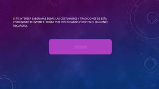 SI TE INTERESA SABER MAS SOBRE LAS COSTUMBRES Y TRADICIONES DE ESTA
COMUNIDAD TE INVITO A MIRAR ESTE VIDEO DANDO CLICIC EN EL SIGUIENTE
RECUADRO.
VER VIDEO
 