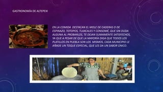 GASTRONOMÍA DE ALTEPEXI
EN LA COMIDA DESTACAN EL MOLE DE CADERAS O DE
ESPINAZO, TOTOPOS, TLAXCALES Y CONSOMÉ, QUE SIN DUDA
ALGUNA AL PROBARLOS, TE DEJAN SUMAMENTE SATISFECHOS,
YA QUE A PESAR DE QUE LA MAYORÍA DIGA QUE TODOS LOS
PLATILLOS EN PUEBLA SON LOS MISMOS, CADA MUNICIPIO LE
AÑADE UN TOQUE ESPECIAL, QUE LES DA UN SABOR ÚNICO.
 