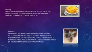 DULCES
TAMBIÉN SE ELABORAN DISTINTOS TIPOS DE DULCES, ENTRE LOS
CUALES DESTACAN LAS CONSERVAS DE DURAZNO, MANZANA,
TEJOCOTE Y GRANADOS, QUE SON MUY RICAS.
BEBIDAS:
LAS BEBIDAS TÍPICAS EN ESTA COMUNIDAD SON EL CHILEATOLE,
ATOLE, AGUA ARDIENTE Y MEZCAL QUE ALGUNAS VECES SON
CONSUMIDAS EN FIESTAS AUNQUE NO TIENES QUE ESPERARTE A
HACER UNA FIESTA PARA CONSUMIRLOS CUANDO PUEDES HACERLO
EN CUALQUIER MOMENTO CUANDO SE TE ANTOJE.
 