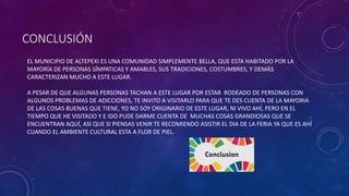 CONCLUSIÓN
EL MUNICIPIO DE ALTEPEXI ES UNA COMUNIDAD SIMPLEMENTE BELLA, QUE ESTA HABITADO POR LA
MAYORÍA DE PERSONAS SÍMPATICAS Y AMABLES, SUS TRADICIONES, COSTUMBRES, Y DEMÁS
CARACTERIZAN MUCHO A ESTE LUGAR.
A PESAR DE QUE ALGUNAS PERSONAS TACHAN A ESTE LUGAR POR ESTAR RODEADO DE PERSONAS CON
ALGUNOS PROBLEMAS DE ADICCIONES, TE INVITO A VISITARLO PARA QUE TE DES CUENTA DE LA MAYORIA
DE LAS COSAS BUENAS QUE TIENE, YO NO SOY ORIGINARIO DE ESTE LUGAR, NI VIVO AHÍ, PERO EN EL
TIEMPO QUE HE VISITADO Y E IDO PUDE DARME CUENTA DE MUCHAS COSAS GRANDIOSAS QUE SE
ENCUENTRAN AQUÍ, ASI QUE SI PIENSAS VENIR TE RECOMIENDO ASISTIR EL DIA DE LA FERIA YA QUE ES AHÍ
CUANDO EL AMBIENTE CULTURAL ESTA A FLOR DE PIEL.
 