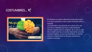 COSTUMBRES… ✨
En Altepexi se realizan diferentes costumbres ques
es lo que caracteriza y hace a este municipio único y
especial.
Las costumbres son parte de una cultura viva, son
esa marca indeleble que hace a cada habitante
sentirse orgulloso de sus orígenes, de su tierra, cada
día no dudo que hay un evento importante cerca de
nuestros hogares, ya sea una festividad, un evento
natural o simplemente un día que caracteriza a
nuestro municipio.
 