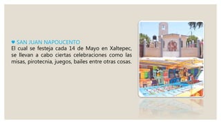 ♥ SAN JUAN NAPOUCENTO
El cual se festeja cada 14 de Mayo en Xaltepec,
se llevan a cabo ciertas celebraciones como las
misas, pirotecnia, juegos, bailes entre otras cosas.
 