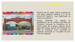 ALTEPEXI
◦ Proviene de las voces nahuas procede de
"atl", agua; "tepexitl", peñasco, y "c", en; se
forma Atl Tepexi-C, cuyo significado es
"agua en el peñasco".
◦ Grupos hablantes de náhuatl se
establecieron en el territorio del Valle de
Tehuacán, iniciando su fundación; en la
última parte de la época colonial formó
parte del antiguo distrito de Tehuacán. En
1930 se constituye como municipio; la
cabecera municipal es el pueblo de San
Francisco Altepexi.
 