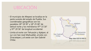 UBICACIÓN
◦ El municipio de Altepexi se localiza en la
parte sureste del estado de Puebla. Sus
coordenadas geográficas son los
paralelos 18º 18´30" y 18º 25´48" de
latitud norte y los meridianos 97º 15´18"
y 97º 20´36" de longitud occidental.
◦ Limita al norte con Tehuacán y Ajalpan, al
sur con San José Miahuatlán, al este con
Zinacatepec y al oeste con San Gabriel
Chilac.
 