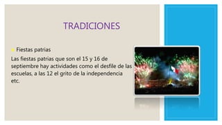 TRADICIONES
● Fiestas patrias
Las fiestas patrias que son el 15 y 16 de
septiembre hay actividades como el desfile de las
escuelas, a las 12 el grito de la independencia
etc.
 