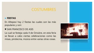 COSTUMBRES
● FIESTAS
En Altepexi hay 2 fiestas las cuales son las más
populares y son:
♥ SAN FRANCISCO DE ASIS
La cual se festeja cada 4 de Octubre, en esta feria
se llevan a cabo ciertas celebraciones como las
misas, pirotecnia, música entre varias otras cosas.
 
