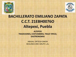 BACHILLERATO EMILIANO ZAPATA
C.C.T. 21EBH0076O
Altepexi, Puebla
ABIGAIL ORTEGA SIMON
SEGUNDO AÑO GRUPO «A»
ALTEPEXI
TRADICIONES, COSTUMBRES, TRAJE TIPICO,
GASTRONOMIA
 