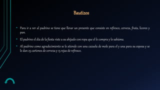 Bautizos
• Para ir a ver al padrino se tiene que llevar un presente que consiste en refresco, cerveza, fruta, licores y
pan.
• El padrino el día de la fiesta viste a su ahijado con ropa que el le compra y lo sahúma.
• Al padrino como agradecimiento se le atiende con una cazuela de mole para el y una para su esposa y se
le dan 25 cartones de cerveza y 15 rejas de refresco.
 