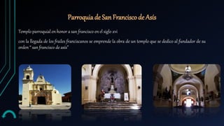 Parroquia de San Francisco de Asís
Templo parroquial en honor a san francisco en el siglo xvi
con la llegada de los frailes franciscanos se emprende la obra de un templo que se dedico al fundador de su
orden “ san francisco de asís”
 