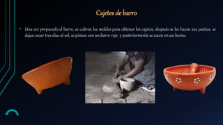 • Una vez preparado el barro, se cubren los moldes para obtener los cajetes; después se les hacen sus patitas, se
dejan secar tres días al sol, se pintan con un barro rojo y posteriormente se cocen en un horno.
Cajetes de barro
 