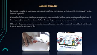 Las camisas bordadas Se hacen desde hace mas de 100 años se cosen a mano con hilo conocido como madeja y agujas
llamadas pepenadas.
Camisas bordadas a mano: La tela que se ocupaba era “cabeza de indio”, dichas camisas se entregan a los familiares de
la novia, específicamente a las mujeres , a la hora de ir a entregar a la novia con su nueva familia.
Elaboración de camisas y manteles a maquina industrial de coser: ahora ha evolucionado y se utiliza la tela llamada
Razo, un mantel se realiza en un día.
Camisas bordadas
 