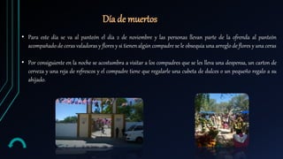 Día de muertos
• Para este día se va al panteón el día 2 de noviembre y las personas llevan parte de la ofrenda al panteón
acompañado de ceras valadoras y flores y si tienen algún compadre se le obsequia una arreglo de flores y una ceras
• Por consiguiente en la noche se acostumbra a visitar a los compadres que se les lleva una despensa, un carton de
cerveza y una reja de refrescos y el compadre tiene que regalarle una cubeta de dulces o un pequeño regalo a su
ahijado.
 