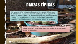 DANZAS TÍPICAS
Esta la danza de los antiaguitos Esta danza, forma parte del complejo
de la “morisma”, tuvo su origen alrededor del siglo XII en la península
ibérica, su temática se basa en la lucha de España por la reconquista de
los espacios cristianos invadidos por los musulmanes. Al llegar los
españoles a América imponen a los vencidos su cultura de conquista.
El jarabe de la comunidad se san francisco altepexi, la cual se baile en
parejas (hombre y mujer) y se dice que se bailaba en las bodas para
festejar su casamiento
 