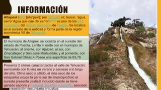 INFORMACIÓN
Altepexi (AFI: [alte'pexi]) (en nahuatl: atl, tepexi, ‘agua,
cerro’‘Agua que cae del cerro’)?[4][5]​ es uno de los 217
municipios del estado mexicano de Puebla. Se localiza
en el sureste de la entidad y forma parte de la región
económica VII de Tehuacán.
El municipio de Altepexi se localiza en el sureste del
estado de Puebla. Limita al norte con el municipio de
Tehuacán; al oriente, con Ajalpan; al sur, con
Zinacatepec y San José Miahuatlán; y al poniente, con
San Gabriel Chilac.4 Posee una superficie de 63,78
km².
Presenta 2 climas caracterizadas al valle de Tehuacán:
semicalido con lluvias en verano y escasas a lo largo
del año. Clima seco y cálido, el más seco de los
esteparios ocupa la parte sur del municipioSolo al
sureste presenta pastizal inducido donde se tiene
ganado caprino y matorral desértico rosetófilo, asociado
con vegetación secundaria arbustiva.
 