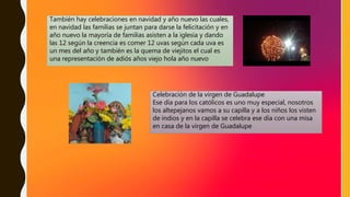 También hay celebraciones en navidad y año nuevo las cuales,
en navidad las familias se juntan para darse la felicitación y en
año nuevo la mayoría de familias asisten a la iglesia y dando
las 12 según la creencia es comer 12 uvas según cada uva es
un mes del año y también es la quema de viejitos el cual es
una representación de adiós años viejo hola año nuevo
Celebración de la virgen de Guadalupe
Ese día para los católicos es uno muy especial, nosotros
los altepejanos vamos a su capilla y a los niños los visten
de indios y en la capilla se celebra ese día con una misa
en casa de la virgen de Guadalupe
 