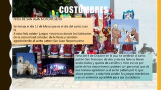 COSTUMBRES
FERIA DE SAN JUAN NOPOMUSENO
Se festeja el día 16 de Mayo que es el día del santo Juan
N.
A esta feria asisten juegos mecánicos donde los habitantes
de la comunidad disfrutan de la fiesta y también
agradeciendo al santo patrón San Juan Nepomuceno
Feria del 4 de Octubre en la cual se celebran al santo
patrón San Francisco de Asís y en esa feria se llevan
acabo bailes y quema de castillos y todo eso es por
parte de los mayordomos quienes son personas que de
esa manera agradecen a el santo patrón por lo que
ahora poseen , a esta feria asisten los juegos mecánicos
y es un ambiente agradable para sus ciudadanos
 