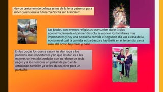 Hay un certamen de belleza antes de la feria patronal para
saber quien será la futura “Señorita san Francisco”
Las bodas, son eventos religiosos que suelen durar 3 días
aproximadamente el primer día solo se reúnen los familiares mas
importantes y hay una pequeña comida el segundo día vas a casa de la
novia en el cual la comida es barbacoa y hay baile en el tercer día van a
casa del novio hay mole y baile
En las bodas los que se casan les dan ropa a los
padrinos mas importantes y lo que les dan es a las
mujeres un vestido bordado con su reboso de seda
negro y a los hombres un paliacate pero en la
actualidad también ya se les da un corte para un
pantalón
 