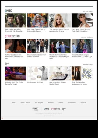 more from Zimbio »




     Alice Englert and Alden              Lady Gaga Cancels Tour to                 'The Vampire Diaries' Spinoff       You'll Never Guess Which of
     Ehrenreich Talk 'Beautiful...        Undergo Hip Surgery                       Adds Another Original               Taylor Swift's Exes Was...


                                                                                                                                     more from StyleBistro »




     No One Would Lend Kim                5 Fashion Week Looks From                 Manolo Blahnik's Window             Here's What Sofia Vergara
     Kardashian Clothes For Her           Victoria Beckham                          Displays for London's Mayfair       Wears to Work Out at the Gym
     'Elle...                                                                       Hotel


                                                                                                                                         more from Lonny »




     While We Were Out: Prabal            I'm Obsessed: Sick Day                    How to Design a Gender-             While We Were Out:
     Gurung for Target                                                              Neutral Room                        Scalamandré by Lenox




                 Home          Terms & Policies      For Bloggers               Advertise               Sitemap     Contentmap      About Us




                                                     Copyright © 2013 - Livingly Media, Inc. All Rights Reserved.

                                                                        Zimbio Entertainment




Generated with www.html-to-pdf.net                                                                                                                    Page 3 / 3
 