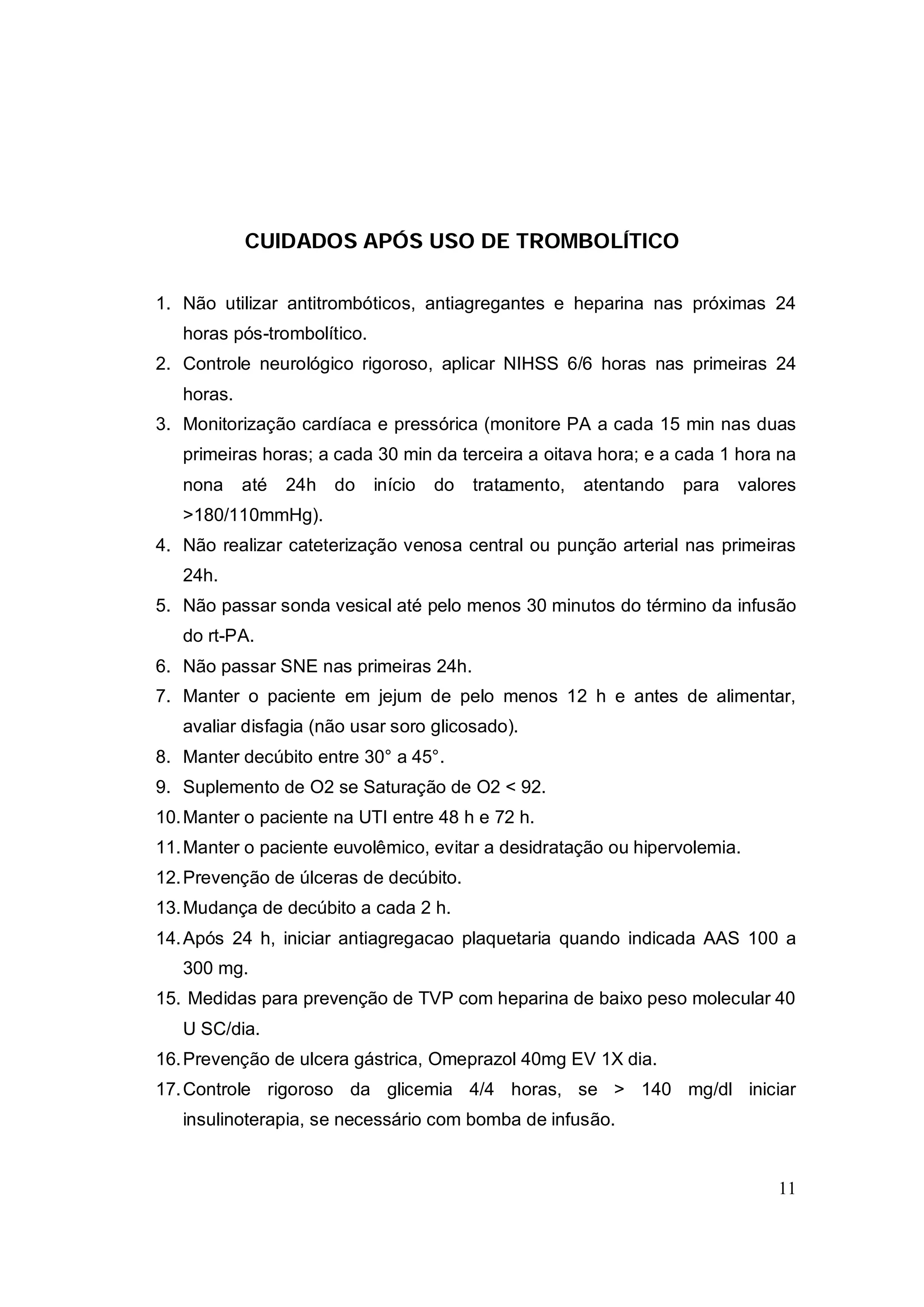 CUIDADOS APÓS USO DE TROMBOLÍTICO

1. Não utilizar antitrombóticos, antiagregantes e heparina nas próximas 24
   horas pós-trombolítico.
2. Controle neurológico rigoroso, aplicar NIHSS 6/6 horas nas primeiras 24
   horas.
3. Monitorização cardíaca e pressórica (monitore PA a cada 15 min nas duas
   primeiras horas; a cada 30 min da terceira a oitava hora; e a cada 1 hora na
   nona     até   24h   do   início   do   tratamento,   atentando   para   valores
   >180/110mmHg).
4. Não realizar cateterização venosa central ou punção arterial nas primeiras
   24h.
5. Não passar sonda vesical até pelo menos 30 minutos do término da infusão
   do rt-PA.
6. Não passar SNE nas primeiras 24h.
7. Manter o paciente em jejum de pelo menos 12 h e antes de alimentar,
   avaliar disfagia (não usar soro glicosado).
8. Manter decúbito entre 30° a 45°.
9. Suplemento de O2 se Saturação de O2 < 92.
10. Manter o paciente na UTI entre 48 h e 72 h.
11. Manter o paciente euvolêmico, evitar a desidratação ou hipervolemia.
12. Prevenção de úlceras de decúbito.
13. Mudança de decúbito a cada 2 h.
14. Após 24 h, iniciar antiagregacao plaquetaria quando indicada AAS 100 a
   300 mg.
15. Medidas para prevenção de TVP com heparina de baixo peso molecular 40
   U SC/dia.
16. Prevenção de ulcera gástrica, Omeprazol 40mg EV 1X dia.
17. Controle rigoroso da glicemia 4/4 horas, se > 140 mg/dl iniciar
   insulinoterapia, se necessário com bomba de infusão.


                                                                                11
 