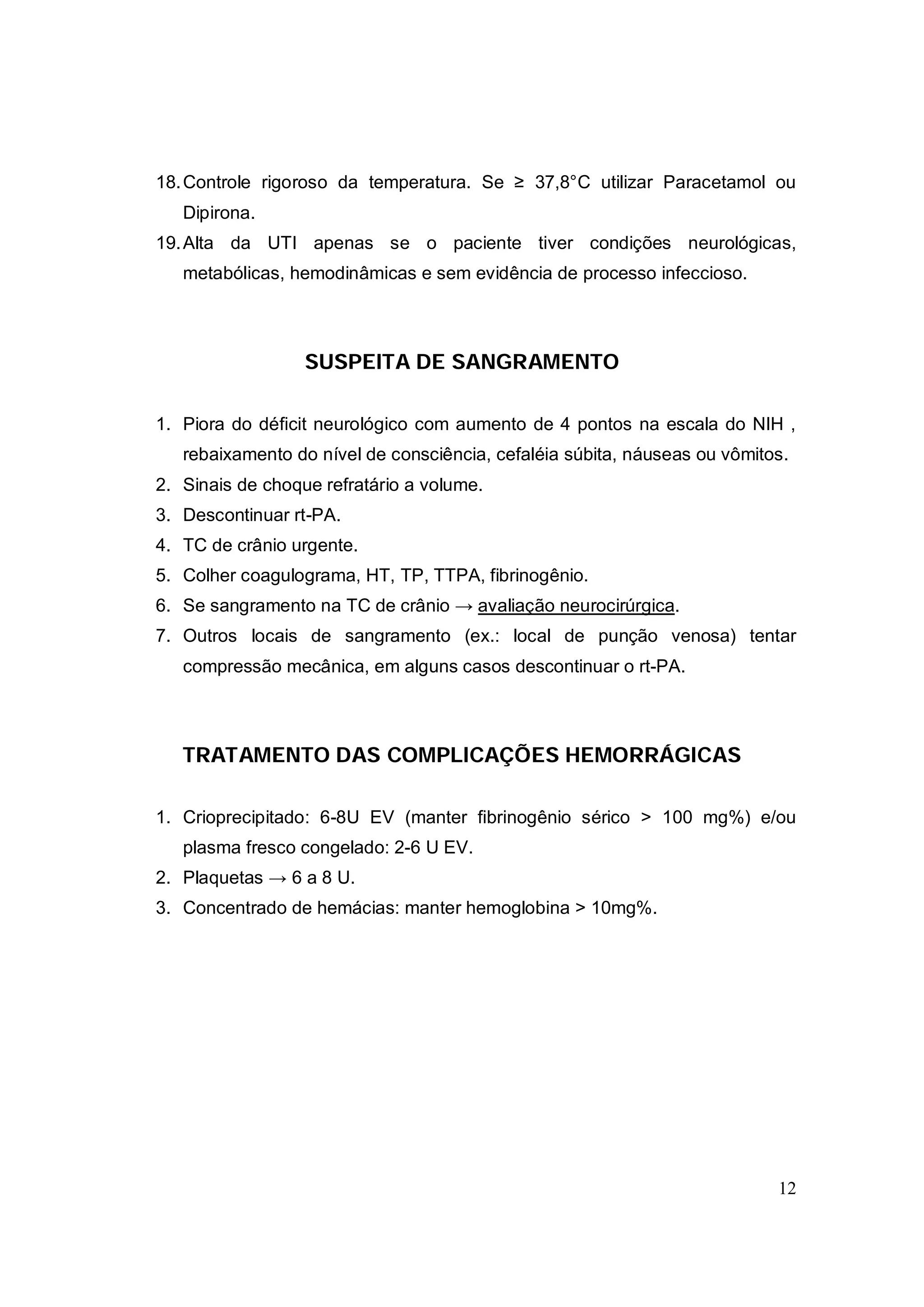 18. Controle rigoroso da temperatura. Se ≥ 37,8°C utilizar Paracetamol ou
   Dipirona.
19. Alta da UTI apenas se o paciente tiver condições neurológicas,
   metabólicas, hemodinâmicas e sem evidência de processo infeccioso.



                  SUSPEITA DE SANGRAMENTO

1. Piora do déficit neurológico com aumento de 4 pontos na escala do NIH ,
   rebaixamento do nível de consciência, cefaléia súbita, náuseas ou vômitos.
2. Sinais de choque refratário a volume.
3. Descontinuar rt-PA.
4. TC de crânio urgente.
5. Colher coagulograma, HT, TP, TTPA, fibrinogênio.
6. Se sangramento na TC de crânio → avaliação neurocirúrgica.
7. Outros locais de sangramento (ex.: local de punção venosa) tentar
   compressão mecânica, em alguns casos descontinuar o rt-PA.



   TRATAMENTO DAS COMPLICAÇÕES HEMORRÁGICAS

1. Crioprecipitado: 6-8U EV (manter fibrinogênio sérico > 100 mg%) e/ou
   plasma fresco congelado: 2-6 U EV.
2. Plaquetas → 6 a 8 U.
3. Concentrado de hemácias: manter hemoglobina > 10mg%.




                                                                           12
 