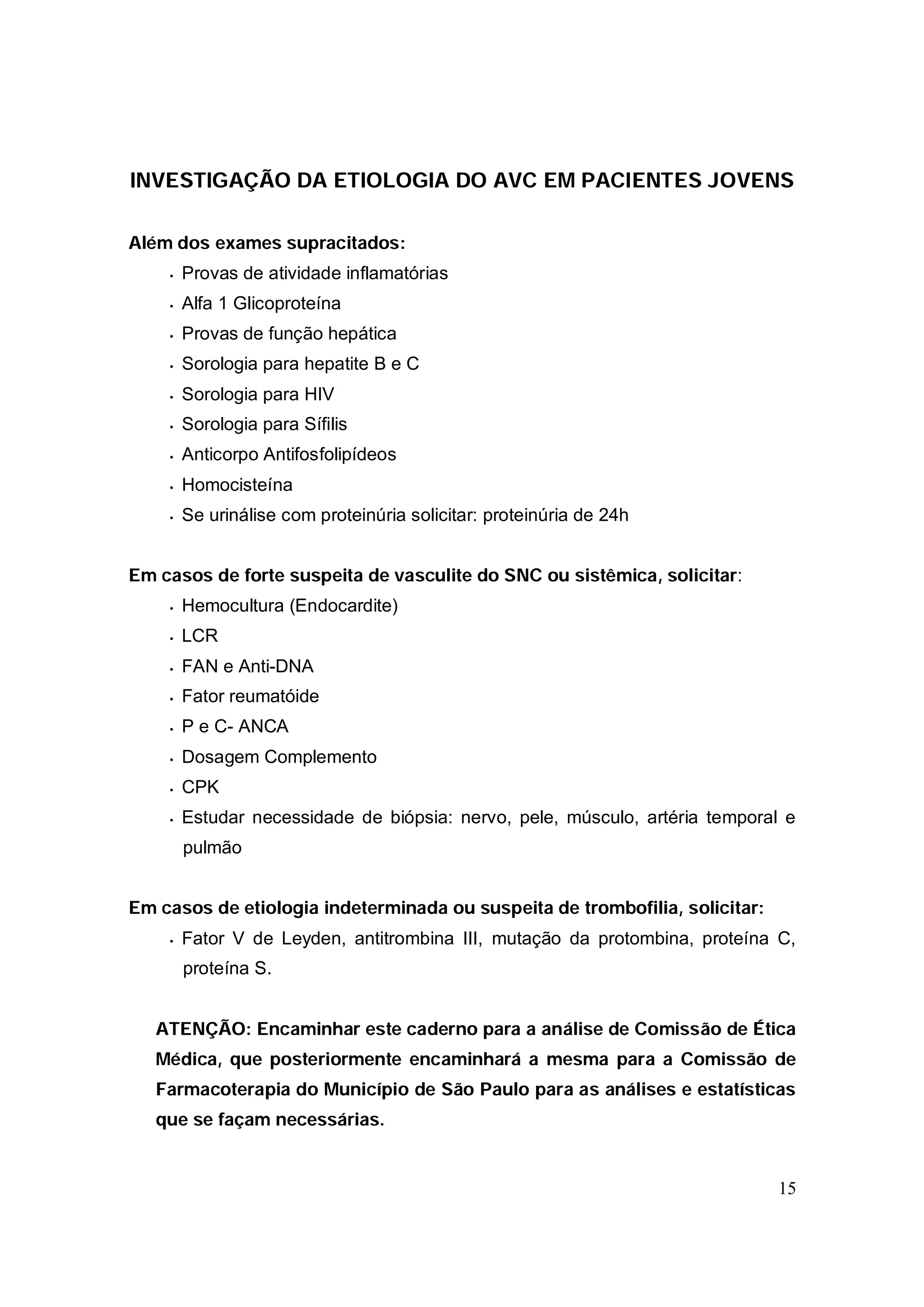 INVESTIGAÇÃO DA ETIOLOGIA DO AVC EM PACIENTES JOVENS

Além dos exames supracitados:
    •   Provas de atividade inflamatórias
    •   Alfa 1 Glicoproteína
    •   Provas de função hepática
    •   Sorologia para hepatite B e C
    •   Sorologia para HIV
    •   Sorologia para Sífilis
    •   Anticorpo Antifosfolipídeos
    •   Homocisteína
    •   Se urinálise com proteinúria solicitar: proteinúria de 24h


Em casos de forte suspeita de vasculite do SNC ou sistêmica, solicitar:
    •   Hemocultura (Endocardite)
    •   LCR
    •   FAN e Anti-DNA
    •   Fator reumatóide
    •   P e C- ANCA
    •   Dosagem Complemento
    •   CPK
    •   Estudar necessidade de biópsia: nervo, pele, músculo, artéria temporal e
        pulmão


Em casos de etiologia indeterminada ou suspeita de trombofilia, solicitar:
    •   Fator V de Leyden, antitrombina III, mutação da protombina, proteína C,
        proteína S.


   ATENÇÃO: Encaminhar este caderno para a análise de Comissão de Ética
   Médica, que posteriormente encaminhará a mesma para a Comissão de
   Farmacoterapia do Município de São Paulo para as análises e estatísticas
   que se façam necessárias.


                                                                             15
 