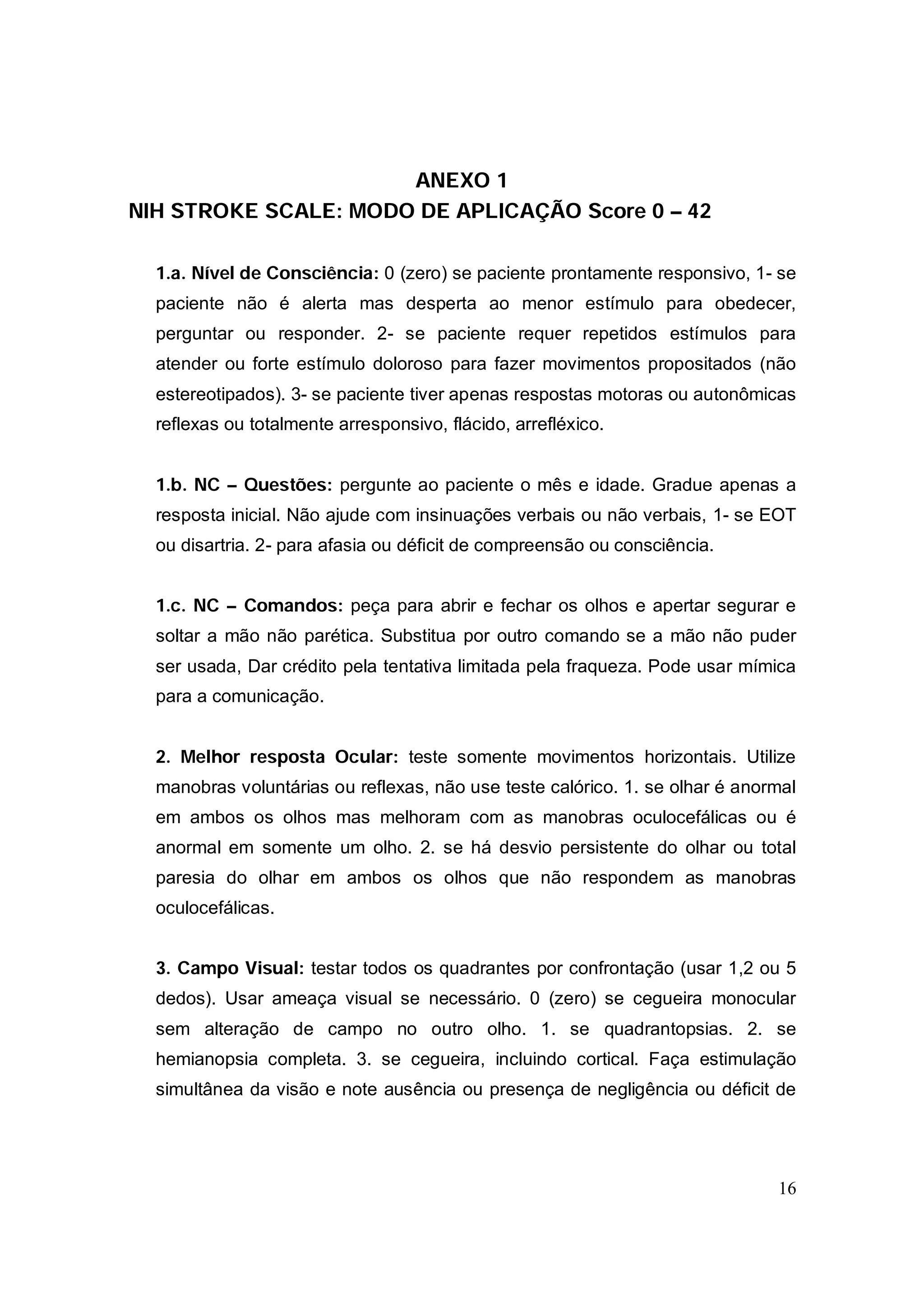 ANEXO 1
NIH STROKE SCALE: MODO DE APLICAÇÃO Score 0 – 42

  1.a. Nível de Consciência: 0 (zero) se paciente prontamente responsivo, 1- se
  paciente não é alerta mas desperta ao menor estímulo para obedecer,
  perguntar ou responder. 2- se paciente requer repetidos estímulos para
  atender ou forte estímulo doloroso para fazer movimentos propositados (não
  estereotipados). 3- se paciente tiver apenas respostas motoras ou autonômicas
  reflexas ou totalmente arresponsivo, flácido, arrefléxico.


  1.b. NC – Questões: pergunte ao paciente o mês e idade. Gradue apenas a
  resposta inicial. Não ajude com insinuações verbais ou não verbais, 1- se EOT
  ou disartria. 2- para afasia ou déficit de compreensão ou consciência.


  1.c. NC – Comandos: peça para abrir e fechar os olhos e apertar segurar e
  soltar a mão não parética. Substitua por outro comando se a mão não puder
  ser usada, Dar crédito pela tentativa limitada pela fraqueza. Pode usar mímica
  para a comunicação.


  2. Melhor resposta Ocular: teste somente movimentos horizontais. Utilize
  manobras voluntárias ou reflexas, não use teste calórico. 1. se olhar é anormal
  em ambos os olhos mas melhoram com as manobras oculocefálicas ou é
  anormal em somente um olho. 2. se há desvio persistente do olhar ou total
  paresia do olhar em ambos os olhos que não respondem as manobras
  oculocefálicas.


  3. Campo Visual: testar todos os quadrantes por confrontação (usar 1,2 ou 5
  dedos). Usar ameaça visual se necessário. 0 (zero) se cegueira monocular
  sem alteração de campo no outro olho. 1. se quadrantopsias. 2. se
  hemianopsia completa. 3. se cegueira, incluindo cortical. Faça estimulação
  simultânea da visão e note ausência ou presença de negligência ou déficit de




                                                                              16
 