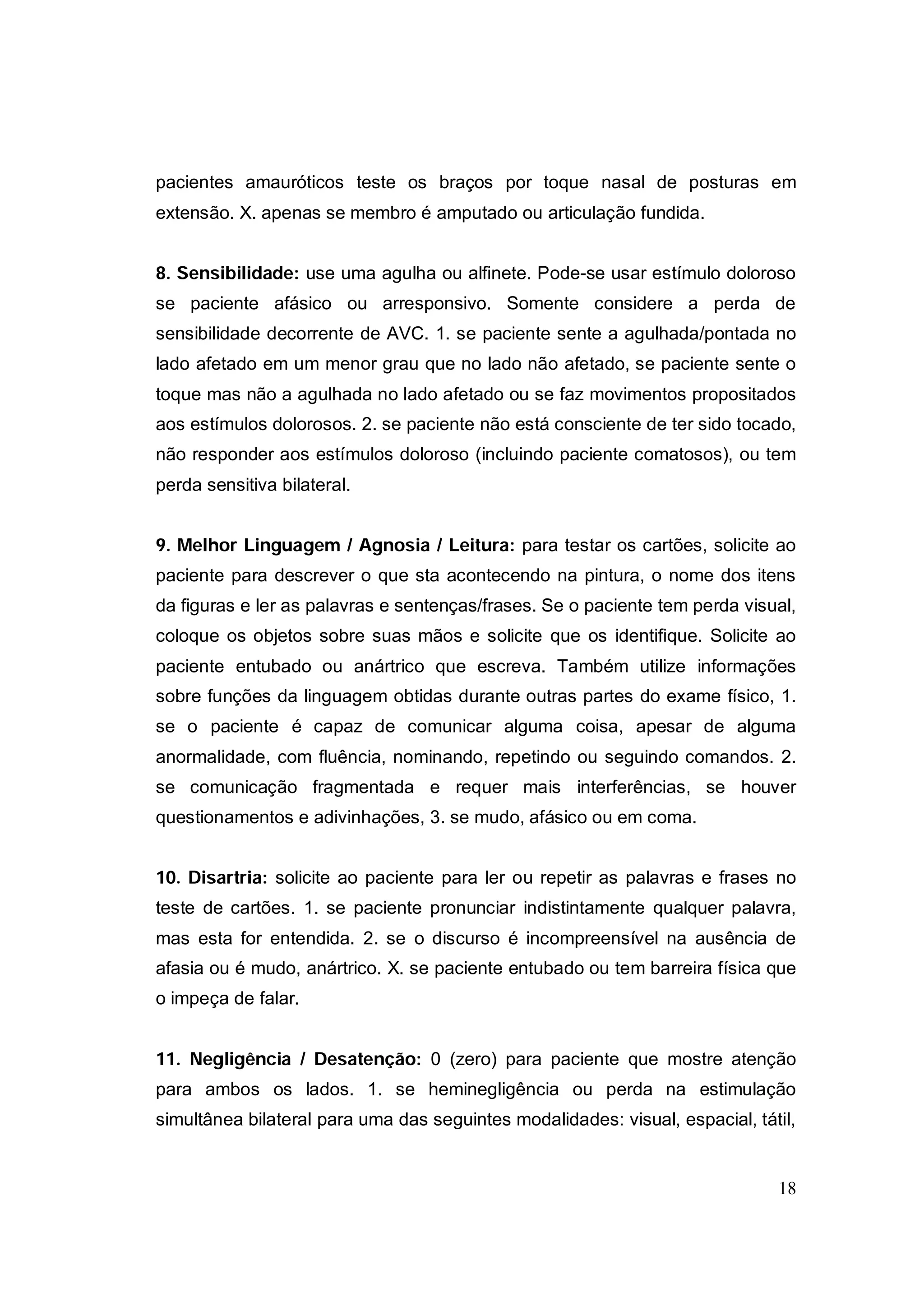 pacientes amauróticos teste os braços por toque nasal de posturas em
extensão. X. apenas se membro é amputado ou articulação fundida.


8. Sensibilidade: use uma agulha ou alfinete. Pode-se usar estímulo doloroso
se paciente afásico ou arresponsivo. Somente considere a perda de
sensibilidade decorrente de AVC. 1. se paciente sente a agulhada/pontada no
lado afetado em um menor grau que no lado não afetado, se paciente sente o
toque mas não a agulhada no lado afetado ou se faz movimentos propositados
aos estímulos dolorosos. 2. se paciente não está consciente de ter sido tocado,
não responder aos estímulos doloroso (incluindo paciente comatosos), ou tem
perda sensitiva bilateral.


9. Melhor Linguagem / Agnosia / Leitura: para testar os cartões, solicite ao
paciente para descrever o que sta acontecendo na pintura, o nome dos itens
da figuras e ler as palavras e sentenças/frases. Se o paciente tem perda visual,
coloque os objetos sobre suas mãos e solicite que os identifique. Solicite ao
paciente entubado ou anártrico que escreva. Também utilize informações
sobre funções da linguagem obtidas durante outras partes do exame físico, 1.
se o paciente é capaz de comunicar alguma coisa, apesar de alguma
anormalidade, com fluência, nominando, repetindo ou seguindo comandos. 2.
se comunicação fragmentada e requer mais interferências, se houver
questionamentos e adivinhações, 3. se mudo, afásico ou em coma.


10. Disartria: solicite ao paciente para ler ou repetir as palavras e frases no
teste de cartões. 1. se paciente pronunciar indistintamente qualquer palavra,
mas esta for entendida. 2. se o discurso é incompreensível na ausência de
afasia ou é mudo, anártrico. X. se paciente entubado ou tem barreira física que
o impeça de falar.


11. Negligência / Desatenção: 0 (zero) para paciente que mostre atenção
para ambos os lados. 1. se heminegligência ou perda na estimulação
simultânea bilateral para uma das seguintes modalidades: visual, espacial, tátil,


                                                                              18
 