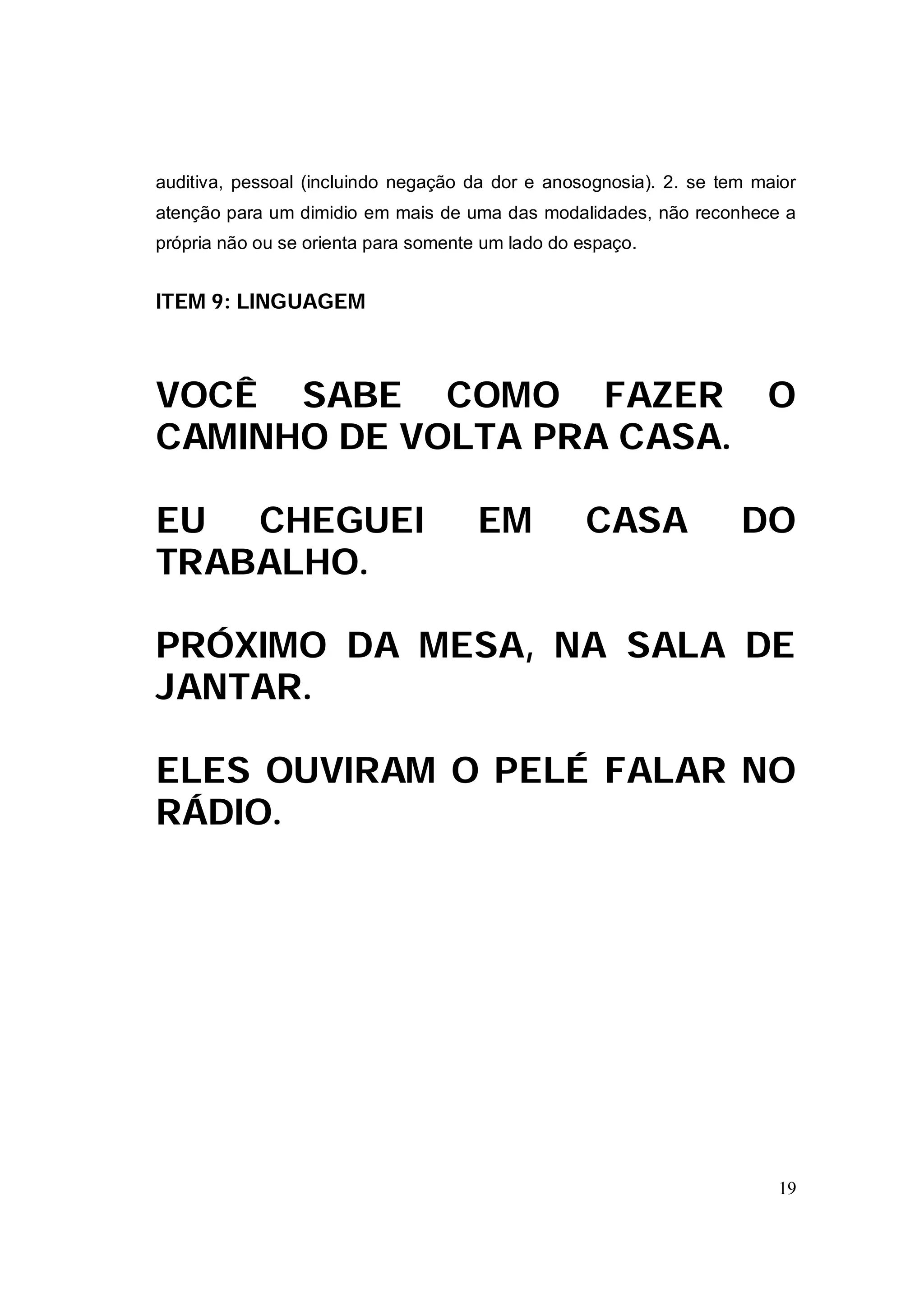 auditiva, pessoal (incluindo negação da dor e anosognosia). 2. se tem maior
atenção para um dimidio em mais de uma das modalidades, não reconhece a
própria não ou se orienta para somente um lado do espaço.


ITEM 9: LINGUAGEM



VOCÊ SABE COMO FAZER                                                   O
CAMINHO DE VOLTA PRA CASA.

EU CHEGUEI                            EM          CASA              DO
TRABALHO.

PRÓXIMO DA MESA, NA SALA DE
JANTAR.

ELES OUVIRAM O PELÉ FALAR NO
RÁDIO.




                                                                        19
 