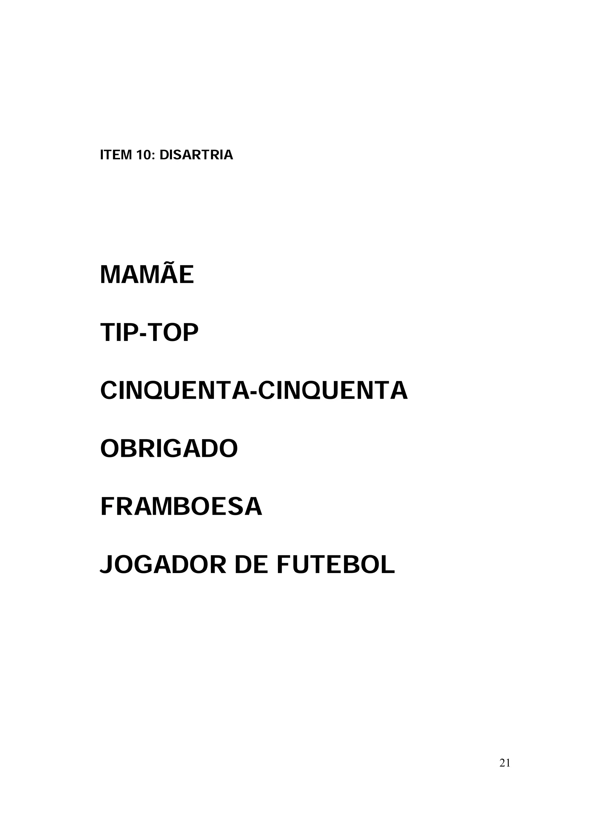 ITEM 10: DISARTRIA




MAMÃE

TIP-TOP

CINQUENTA-CINQUENTA

OBRIGADO

FRAMBOESA

JOGADOR DE FUTEBOL




                      21
 