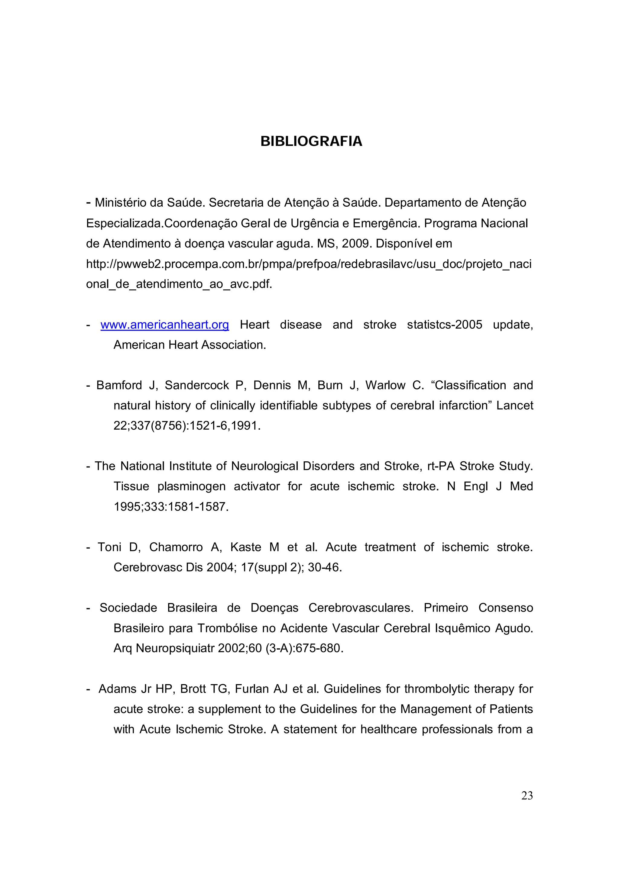BIBLIOGRAFIA



- Ministério da Saúde. Secretaria de Atenção à Saúde. Departamento de Atenção
Especializada.Coordenação Geral de Urgência e Emergência. Programa Nacional
de Atendimento à doença vascular aguda. MS, 2009. Disponível em
http://pwweb2.procempa.com.br/pmpa/prefpoa/redebrasilavc/usu_doc/projeto_naci
onal_de_atendimento_ao_avc.pdf.


- www.americanheart.org Heart disease and stroke statistcs-2005 update,
     American Heart Association.


- Bamford J, Sandercock P, Dennis M, Burn J, Warlow C. “Classification and
     natural history of clinically identifiable subtypes of cerebral infarction” Lancet
     22;337(8756):1521-6,1991.


- The National Institute of Neurological Disorders and Stroke, rt-PA Stroke Study.
     Tissue plasminogen activator for acute ischemic stroke. N Engl J Med
     1995;333:1581-1587.


- Toni D, Chamorro A, Kaste M et al. Acute treatment of ischemic stroke.
     Cerebrovasc Dis 2004; 17(suppl 2); 30-46.


- Sociedade Brasileira de Doenças Cerebrovasculares. Primeiro Consenso
     Brasileiro para Trombólise no Acidente Vascular Cerebral Isquêmico Agudo.
     Arq Neuropsiquiatr 2002;60 (3-A):675-680.


- Adams Jr HP, Brott TG, Furlan AJ et al. Guidelines for thrombolytic therapy for
     acute stroke: a supplement to the Guidelines for the Management of Patients
     with Acute Ischemic Stroke. A statement for healthcare professionals from a




                                                                                    23
 
