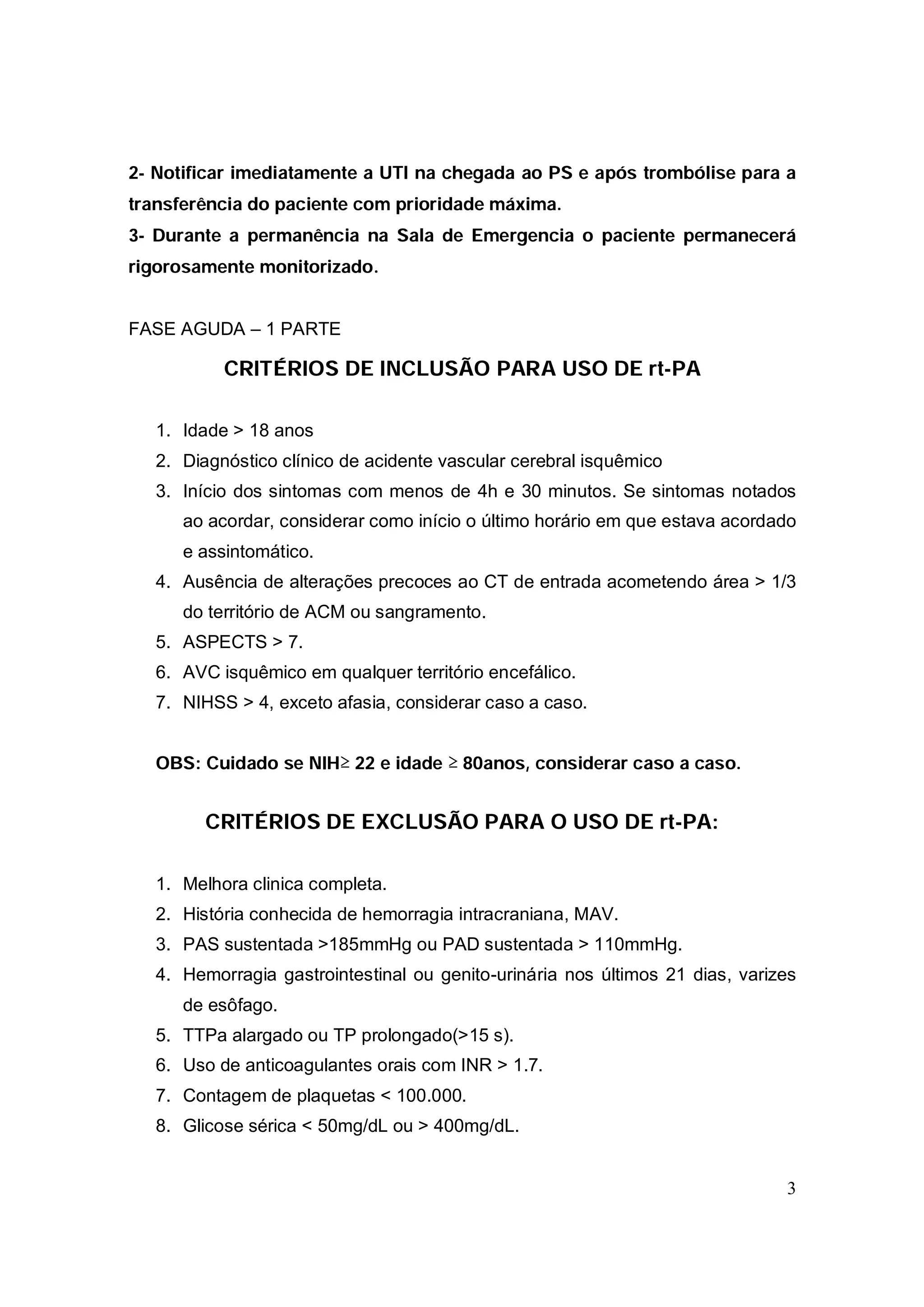 2- Notificar imediatamente a UTI na chegada ao PS e após trombólise para a
transferência do paciente com prioridade máxima.
3- Durante a permanência na Sala de Emergencia o paciente permanecerá
rigorosamente monitorizado.


FASE AGUDA – 1 PARTE

           CRITÉRIOS DE INCLUSÃO PARA USO DE rt-PA

   1. Idade > 18 anos
   2. Diagnóstico clínico de acidente vascular cerebral isquêmico
   3. Início dos sintomas com menos de 4h e 30 minutos. Se sintomas notados
      ao acordar, considerar como início o último horário em que estava acordado
      e assintomático.
   4. Ausência de alterações precoces ao CT de entrada acometendo área > 1/3
      do território de ACM ou sangramento.
   5. ASPECTS > 7.
   6. AVC isquêmico em qualquer território encefálico.
   7. NIHSS > 4, exceto afasia, considerar caso a caso.


   OBS: Cuidado se NIH≥ 22 e idade ≥ 80anos, considerar caso a caso.


         CRITÉRIOS DE EXCLUSÃO PARA O USO DE rt-PA:

   1. Melhora clinica completa.
   2. História conhecida de hemorragia intracraniana, MAV.
   3. PAS sustentada >185mmHg ou PAD sustentada > 110mmHg.
   4. Hemorragia gastrointestinal ou genito-urinária nos últimos 21 dias, varizes
      de esôfago.
   5. TTPa alargado ou TP prolongado(>15 s).
   6. Uso de anticoagulantes orais com INR > 1.7.
   7. Contagem de plaquetas < 100.000.
   8. Glicose sérica < 50mg/dL ou > 400mg/dL.


                                                                               3
 