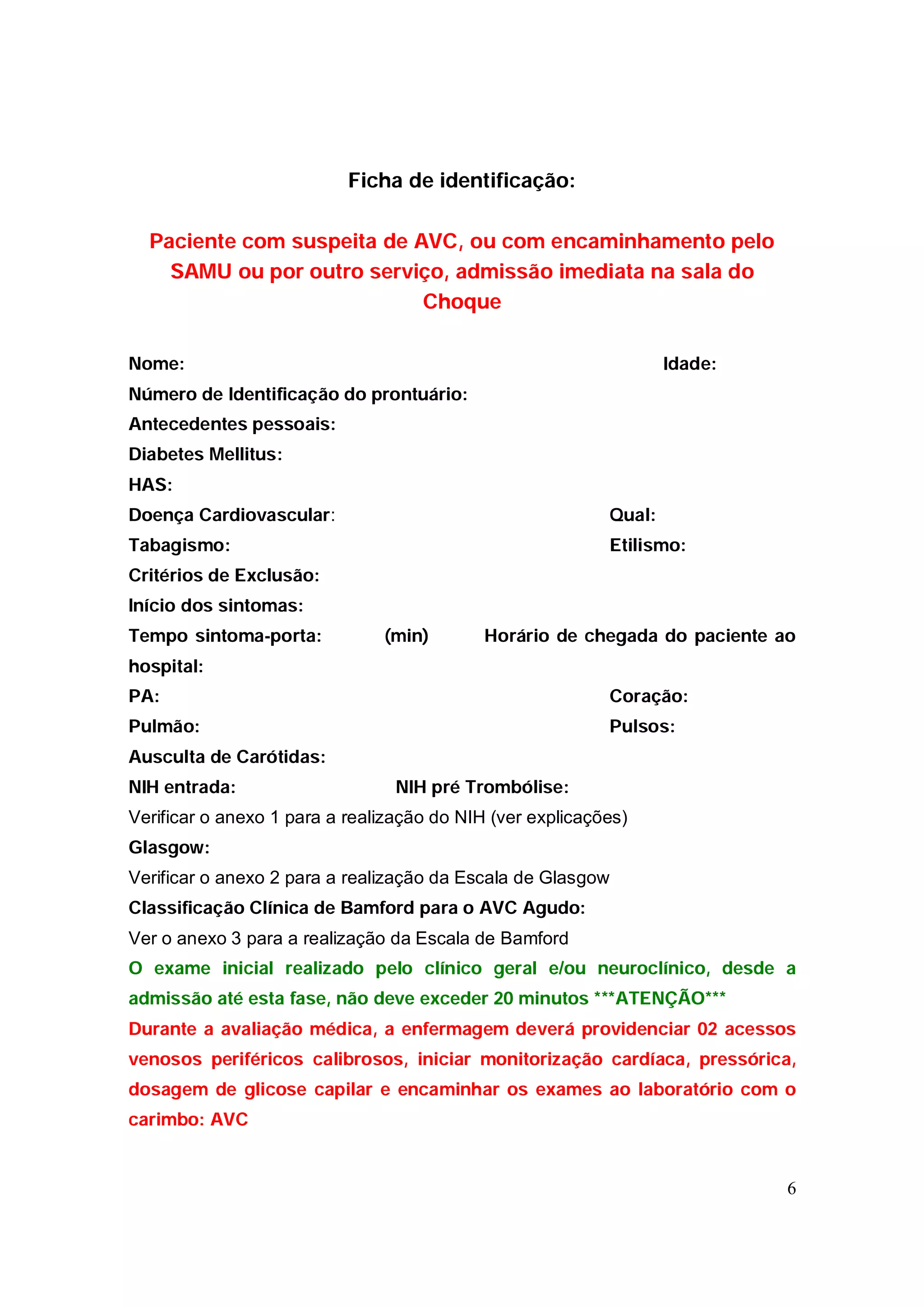 Ficha de identificação:

  Paciente com suspeita de AVC, ou com encaminhamento pelo
    SAMU ou por outro serviço, admissão imediata na sala do
                            Choque

Nome:                                                              Idade:
Número de Identificação do prontuário:
Antecedentes pessoais:
Diabetes Mellitus:
HAS:
Doença Cardiovascular:                                     Qual:
Tabagismo:                                                 Etilismo:
Critérios de Exclusão:
Início dos sintomas:
Tempo sintoma-porta:           (min)        Horário de chegada do paciente ao
hospital:
PA:                                                        Coração:
Pulmão:                                                    Pulsos:
Ausculta de Carótidas:
NIH entrada:                     NIH pré Trombólise:
Verificar o anexo 1 para a realização do NIH (ver explicações)
Glasgow:
Verificar o anexo 2 para a realização da Escala de Glasgow
Classificação Clínica de Bamford para o AVC Agudo:
Ver o anexo 3 para a realização da Escala de Bamford
O exame inicial realizado pelo clínico geral e/ou neuroclínico, desde a
admissão até esta fase, não deve exceder 20 minutos ***ATENÇÃO***
Durante a avaliação médica, a enfermagem deverá providenciar 02 acessos
venosos periféricos calibrosos, iniciar monitorização cardíaca, pressórica,
dosagem de glicose capilar e encaminhar os exames ao laboratório com o
carimbo: AVC


                                                                            6
 