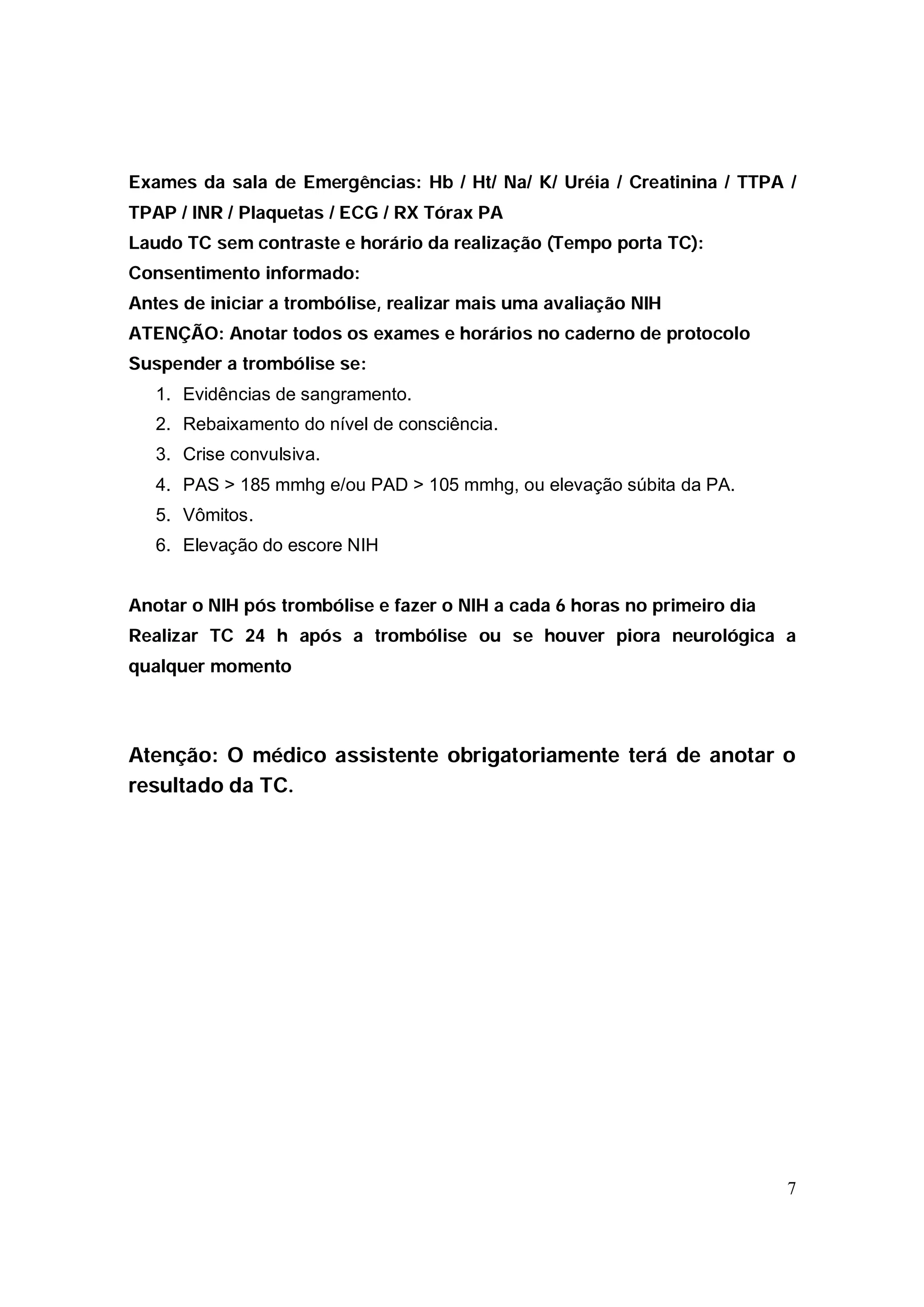 Exames da sala de Emergências: Hb / Ht/ Na/ K/ Uréia / Creatinina / TTPA /
TPAP / INR / Plaquetas / ECG / RX Tórax PA
Laudo TC sem contraste e horário da realização (Tempo porta TC):
Consentimento informado:
Antes de iniciar a trombólise, realizar mais uma avaliação NIH
ATENÇÃO: Anotar todos os exames e horários no caderno de protocolo
Suspender a trombólise se:
   1. Evidências de sangramento.
   2. Rebaixamento do nível de consciência.
   3. Crise convulsiva.
   4. PAS > 185 mmhg e/ou PAD > 105 mmhg, ou elevação súbita da PA.
   5. Vômitos.
   6. Elevação do escore NIH


Anotar o NIH pós trombólise e fazer o NIH a cada 6 horas no primeiro dia
Realizar TC 24 h após a trombólise ou se houver piora neurológica a
qualquer momento



Atenção: O médico assistente obrigatoriamente terá de anotar o
resultado da TC.




                                                                           7
 